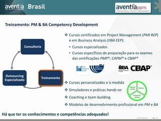 Treinamento: PM & BA Competency Development

                                          Cursos certificados em Project Management (PMI REP)
                                           e em Business Analysis (IIBA EEP):
             Consultoria                   • Cursos especializados
                                           • Cursos específicos de preparação para os exames
                                             das certificações PMP®, CAPM® e CBAP®



  Outsourcing
                           Treinamento
 Especializado
                                          Cursos personalizados e à medida
                                                                              Desem-
                                                                                         Técnica
                                          Simuladores e práticas hands on    penho


                                                                                 Comporta-
                                          Coaching e team building               mental



                                          Modelos de desenvolvimento profissional em PM e BA

Há que ter os conhecimentos e competências adequados!
                                                                                       © 2011 Aventia   Pág. 10
 