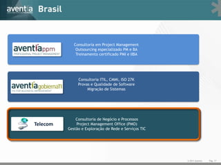 Consultoria em Project Management
              Outsourcing especializado PM e BA
              Treinamento certificado PMI e IIBA




               Consultoria ITIL, CMMi, ISO 27K
               Provas e Qualidade de Software
                    Migração de Sistemas




              Consultoria de Negócio e Processos
Telecom       Project Management Office (PMO)
          Gestão e Exploração de Rede e Serviços TIC




                                                       © 2011 Aventia   Pág. 17
 