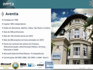 Aventia
Fundada em 1996

Capital 100% independente

Sedes em Barcelona, Madrid, Lisboa, São Paulo e Londres

Mais de 500 profissionais

Mais de 150 clientes ativos em 2010

Mais de 600 projetos/serviços prestados em 2010

Focos nas verticais dos setores de Finanças,
Telecomunicações, Administração Pública, Serviços,
Educação e Saúde

Microsoft Gold Certified Partner: 9 Competências

Certificações ISO 9001:2000, ISO 27001 e CMMi Nível 2




                                                          © 2011 Aventia   Pág. 2
 