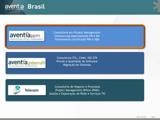 Consultoria em Project Management
              Outsourcing especializado PM e BA
              Treinamento certificado PMI e IIBA




               Consultoria ITIL, CMMi, ISO 27K
               Provas e Qualidade de Software
                    Migração de Sistemas




              Consultoria de Negócio e Processos
Telecom       Project Management Office (PMO)
          Gestão e Exploração de Rede e Serviços TIC




                                                       © 2011 Aventia   Pág. 4
 