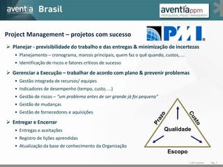 Project Management – projetos com sucesso
 Planejar - previsibilidade do trabalho e das entregas & minimização de incertezas
   • Planejamento – cronograma, marcos principais, quem faz o quê quando, custos, ...
   • Identificação de riscos e fatores críticos de sucesso

 Gerenciar a Execução – trabalhar de acordo com plano & prevenir problemas
   • Gestão integrada de recursos/ equipes
   • Indicadores de desempenho (tempo, custo, ...)
   • Gestão de riscos – “um problema antes de ser grande já foi pequeno”
   • Gestão de mudanças
   • Gestão de fornecedores e aquisições

 Entregar e Encerrar
   • Entregas e aceitações                                                 Qualidade
   • Registro de lições aprendidas
   • Atualização da base de conhecimento da Organização
                                                                            Escopo
                                                                                        © 2011 Aventia   Pág. 7
 
