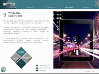 Empresa                Inovação                     Consultoria   Tecnologia   Serviços


      TECNOLOGIA :
      COMPETÊNCIAS

Um dos principais elementos distintivos das empresas de
sucesso é a gestão e o uso que fazem da tecnologia.

A Aventia é especializada no desenho de soluções que dêem
cobertura ao negócio dos seus clientes, fomentando a
eficiência, apoiando a inovação e dando suporte às
operações de negócio.

A nossa experiência permite que as empresas e as
administrações    públicas   possam      oferecer    serviços
competitivos ajustados aos seus clientes e cidadãos.




                                                 Administração
                                                 Desenvolvimento
                                                 Sistemas
                                                                                         © 2011 Aventia.   Pág.9
 