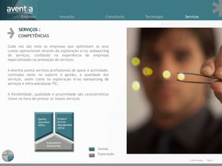 Empresa                Inovação                    Consultoria   Tecnologia   Serviços


      SERVIÇOS :
      COMPETÊNCIAS

Cada vez são mais as empresas que optimizam os seus
custos operacionais através da exploração e/ou outsourcing
de serviços, confiando na experiência de empresas
especializadas na prestação de serviços.

A Aventia presta serviços profissionais de apoio à actividade,
centrados tanto no suporte à gestão, a qualidade dos
serviços, assim como na exploração e/ou outsourcing de
serviços e infra-estruturas TIC.

A flexibilidade, qualidade e proximidade são características
chave na hora de prestar os nossos serviços.




                                                       Gestão
                                                       Exploração
                                                                                        © 2011 Aventia.   Pág.10
 