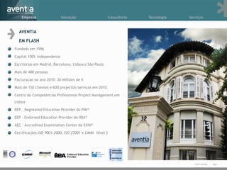 Empresa                 Inovação                    Consultoria   Tecnologia   Serviços


  AVENTIA

  EM FLASH
Fundada em 1996

Capital 100% independente

Escritórios em Madrid, Barcelona, Lisboa e São Paulo

Mais de 400 pessoas

Facturação no ano 2010: 26 Milhões de €

Mais de 150 clientes e 600 projectos/serviços em 2010

Centro de Competências Professional Project Management em
Lisboa

REP – Registered Education Provider do PMI®

EEP – Endorsed Education Provider do IIBA®

AEC – Accredited Examination Center da EXIN®

Certificações ISO 9001:2000, ISO 27001 e CMMi Nível 2




                                                                                      © 2011 Aventia.   Pág.1
 
