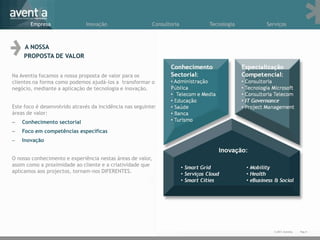 Empresa                Inovação                      Consultoria   Tecnologia   Serviços



    A NOSSA
    PROPOSTA DE VALOR


Na Aventia focamos a nossa proposta de valor para os
clientes na forma como podemos ajudá-los a transformar o
negócio, mediante a aplicação de tecnologia e inovação.


Este foco é desenvolvido através da incidência nas seguintes
áreas de valor:
–   Conhecimento sectorial
–   Foco em competências específicas
–   Inovação


O nosso conhecimento e experiência nestas áreas de valor,
assim como a proximidade ao cliente e a criatividade que
aplicamos aos projectos, tornam-nos DIFERENTES.




                                                                                          © 2011 Aventia.
                                                                                                            4Pag.4
 