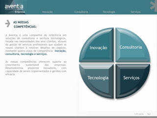 Empresa                Inovação               Consultoria   Tecnologia   Serviços



      AS NOSSAS
      COMPETÊNCIAS:

A Aventia é uma companhia de referência em
soluções de consultoria e serviços tecnológicos,
focada nas necessidades dos seus clientes, através
da gestão de serviços profissionais que ajudam os
nossos clientes a resolver desafios de negócio,
mediante quatro eixos de competência: inovação,
consultoria, tecnologia e serviços.

As nossas competências oferecem suporte ao
crescimento     sustentável   das     empresas.
Desenvolvemos     projectos  inovadores,    com
capacidade de serem implementados e geridos com
eficácia.




                                                                                   © 2011 Aventia.   Pág.6
 