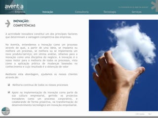 “Lo importante es no dejar de avanzar”

       Empresa                Inovação                   Consultoria   Tecnologia                    Serviços


      INOVAÇÃO:
      COMPETÊNCIAS

A actividade inovadora constitui um dos principais factores
que determinam a vantagem competitiva das empresas.

Na Aventia, entendemos a inovação como um processo
através do qual, a partir de uma ideia, se implanta ou
melhora um processo, se melhora ou se implementa um
novo produto/serviço; em última análise, olhamos para a
inovação como uma disciplina do negócio. A inovação é o
nosso motor para a melhoria de todos os processos, vista
como a aplicação prática de mudanças baseadas no
conhecimento e cujo resultado é a obtenção de valor

Mediante esta abordagem, ajudamos os nossos clientes
através de:

     Melhoria contínua de todos os nossos processos

  • Apoio na implementação da inovação como parte da
    sua cultura empresarial, gerindo os projectos
    inovadores como um processo corporativo, e
    colaborando de forma proactiva, na transformação do
    desenvolvimento tecnológico em inovação empresarial.


                                                                                                         © 2011 Aventia.   Pág.7
 