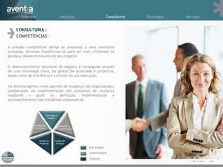Empresa               Inovação                     Consultoria   Tecnologia   Serviços


    CONSULTORIA :
    COMPETÊNCIAS

A pressão competitiva obriga as empresas a uma constante
evolução, devendo transformar-se para ser mais eficientes na
gestão e desenvolvimento do seu negócio.

O desenvolvimento favorável do negócio é conseguido através
de uma estratégia clara, da gestão da qualidade e projectos,
assim como de eficiência e controlo da sua execução.

Na Aventia agimos como agentes de mudança nas organizações,
colaborando na implementação dos processos de mudança
mediante o apoio na definição, implementação e
acompanhamento das iniciativas corporativas.




                                             Estratégia
                                              Governance
                                              Gestão
                                                                                       © 2011 Aventia.   Pág.8
 