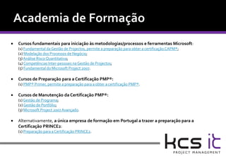    Cursos fundamentais para iniciação às metodologias/processos e ferramentas Microsoft:
    (1) Fundamental da Gestão de Projectos, permite a preparação para obter a certificação CAPM®;
    (2) Modelação dos Processos de Negócio;
    (3) Análise Risco Quantitativa;
    (4) Competências Inter-pessoais na Gestão de Projectos;
    (5) Fundamental do Microsoft Project 2007.

   Cursos de Preparação para a Certificação PMP®:
    (1) PMP® Primer, permite a preparação para a obter a certificação PMP®.

   Cursos de Manutenção da Certificação PMP®:
    (1) Gestão de Programa;
    (2) Gestão de Portfólio;
    (3) Microsoft Project 2007 Avançado.

   Alternativamente, a única empresa de formação em Portugal a trazer a preparação para a
    Certificação PRINCE2:
    (1) Preparação para a Certificação PRINCE2.
 