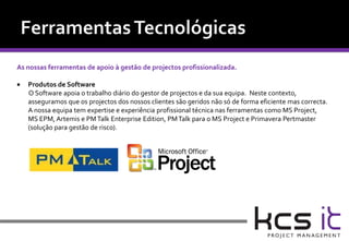 As nossas ferramentas de apoio à gestão de projectos profissionalizada.

   Produtos de Software
    O Software apoia o trabalho diário do gestor de projectos e da sua equipa. Neste contexto,
    asseguramos que os projectos dos nossos clientes são geridos não só de forma eficiente mas correcta.
    A nossa equipa tem expertise e experiência profissional técnica nas ferramentas como MS Project,
    MS EPM, Artemis e PM Talk Enterprise Edition, PM Talk para o MS Project e Primavera Pertmaster
    (solução para gestão de risco).
 