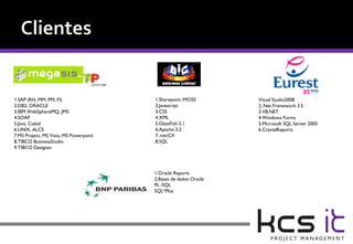 1.SAP (RH, MM, PM, FI)                  1.Sharepoint /MOSS        Visual Studio2008
2.DB2, ORACLE                           2.Javascript              2..Net Framework 3.5
3.IBM WebSphereMQ, JMS                  3.CSS                     3.VB.NET
4.SOAP                                  4.XML                     4.Windows Forms
5.Java, Cobol                           5.GlassFish 2.1           5.Microsoft SQL Server 2005
6.UNIX, ALCS                            6.Apache 2.2              6.CrystalReports
7.MS Project, MS Visio, MS Powerpoint   7..net/C#
8.TIBCO BusinessStudio                  8.SQL
9.TIBCO Designer




                                        1.Oracle Reports
                                        2.Bases de dados Oracle
                                        PL /SQL
                                        SQL*Plus
 