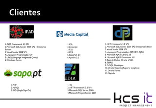 1..NET Framework 3.5 SP1                     1.XSL                             1.NET Framework 3.5 SP1
2.Microsoft SQL Server 2005 SP2 Enterprise   2.Javascript                      2.Microsoft SQL Server 2005 SP2 Enterprise Edition
Edition                                      3.CSS                             3.Visual Studio 2008 SP1
3.Visual Studio 2008 SP1                     4.XML                             4.Linguagem Programação: ASP.NET, AJAX
4.Linguagem Programação: C#                  5.GlassFish 2.1                   5.Microsoft AJAX Library 3.5
5.LINQ (Language Integrated Query)           6.Apache 2.2                      6.Microsoft AJAX Extensions 1.0
6.Windows Forms                                                                7.Base de Dados: Oracle e SQL
                                                                               8.TOAD
                                                                               9.PL/SQL Developer
                                                                               10.Oracle Reports (Reports Graphics)
                                                                               11.Oracle Forms
                                                                               12.MapInfo




      1.PHP                                  1. IIS
      2.MySQL                                2..NET Framework 3.5 SP1
      3.SSO (Single Sign On)                 3.Microsoft SQL Server 2005
                                             4.Microsoft Project Server 2007
 