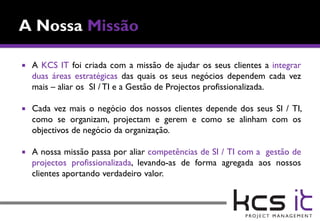    A KCS IT foi criada com a missão de ajudar os seus clientes a integrar
    duas áreas estratégicas das quais os seus negócios dependem cada vez
    mais – aliar os SI / TI e a Gestão de Projectos profissionalizada.

   Cada vez mais o negócio dos nossos clientes depende dos seus SI / TI,
    como se organizam, projectam e gerem e como se alinham com os
    objectivos de negócio da organização.

   A nossa missão passa por aliar competências de SI / TI com a gestão de
    projectos profissionalizada, levando-as de forma agregada aos nossos
    clientes aportando verdadeiro valor.
 