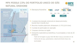 MPX POSSUI 23% DO PORTFOLIO UNICO DE GÁS
    NATURAL ONSHORE
                       Estrutura Acionária
Blocos da OGX
Maranhão
Área Total:
24.500 km²




                       2 campos de produção comercial em desenvolvimento:
                       Gavião Real e Gavião Azul
                       Recursos riscados potenciais ultrapassam 11 Tcf (2,0 bi boe)
                       5 sondas de perfuração em operação
                       3 equipes sísmicas na região
                       Campanha exploratória já identificou 4 acumulações e mais de 20
                       prospecto
                          Teste de formação no poço OGX-88 (Bom Jesus) concluído em 36
                          metros de net pay, sustentando o desenvolvimento futuro da
                          acumulação
                                                                                       26
 