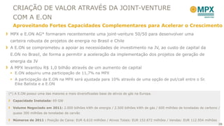 CRIAÇÃO DE VALOR ATRAVÉS DA JOINT-VENTURE
  COM A E.ON
  Aproveitando Fortes Capacidades Complementares para Acelerar o Crescimento
 MPX e E.ON AG* formaram recentemente uma joint-venture 50/50 para desenvolver uma
 carteira robusta de projetos de energia no Brasil e Chile
 A E.ON se comprometeu a apoiar as necessidades de investimento na JV, ao custo de capital da
 E.ON no Brasil, de forma a permitir a aceleração da implementação dos projetos de geração de
 energia da JV
 A MPX levantou R$ 1,0 bilhão através de um aumento de capital
  E.ON adquiriu uma participação de 11,7% na MPX
  A participação da E.ON na MPX será ajustada para 10% através de uma opção de put/call entre o Sr.
   Eike Batista e a E.ON

(*) A E.ON possui uma das maiores e mais diversificadas base de ativos de gás na Europa.

  Capacidade Instalada: 69 GW

  Volume Negociado em 2011: 2.000 bilhões kWh de energia / 2.500 bilhões kWh de gás / 600 milhões de toneladas de carbono /
  quase 300 milhões de toneladas de carvão

  Números de 2011 : Posição de Caixa: EUR 6.610 milhões / Ativos Totais: EUR 152.872 milhões / Vendas: EUR 112.954 milhões
                                                                                                                             30
 