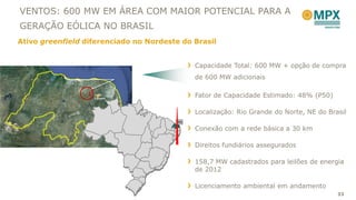 VENTOS: 600 MW EM ÁREA COM MAIOR POTENCIAL PARA A
GERAÇÃO EÓLICA NO BRASIL
Ativo greenfield diferenciado no Nordeste do Brasil


                                             Capacidade Total: 600 MW + opção de compra
                                             de 600 MW adicionais

                   João
                   Câmara
                                             Fator de Capacidade Estimado: 48% (P50)

                                             Localização: Rio Grande do Norte, NE do Brasil
                                        RN
                                             Conexão com a rede básica a 30 km

                                             Direitos fundiários assegurados

                                             158,7 MW cadastrados para leilões de energia
                                             de 2012

                                             Licenciamento ambiental em andamento
                                                                                        33
 