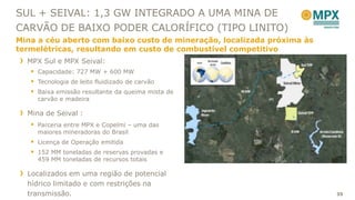 SUL + SEIVAL: 1,3 GW INTEGRADO A UMA MINA DE
CARVÃO DE BAIXO PODER CALORÍFICO (TIPO LINITO)
Mina a céu aberto com baixo custo de mineração, localizada próxima às
termelétricas, resultando em custo de combustível competitivo
  MPX Sul e MPX Seival:
    Capacidade: 727 MW + 600 MW
    Tecnologia de leito fluidizado de carvão
    Baixa emissão resultante da queima mista de
     carvão e madeira

  Mina de Seival :
    Parceria entre MPX e Copelmi – uma das
     maiores mineradoras do Brasil
    Licença de Operação emitida
    152 MM toneladas de reservas provadas e
     459 MM toneladas de recursos totais

  Localizados em uma região de potencial
  hídrico limitado e com restrições na
  transmissão.                                                          35
 