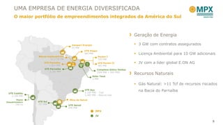UMA EMPRESA DE ENERGIA DIVERSIFICADA
      O maior portfólio de empreendimentos integrados da América do Sul



                                                                                         Geração de Energia

                                           Amapari Energia                                3 GW com contratos assegurados
                                           23 MW
                                                    UTE Itaqui
                                                    360 MW                                Licença Ambiental para 10 GW adicionais
                  Blocos exploratórios                           Pecém I
                           11,3 Tcf GN                           720 MW
                      UTE Parnaíba                               UTE Pecém II             JV com a líder global E.ON AG
                          1.531 MW                               365 MW
                       UTE Parnaíba                             Complexo Eólico Ventos
                           2.191 MW                             (600 MW + 600 MW)
                                                                                         Recursos Naturais
                                                            Solar Tauá
                                                            1 MW

                                                                                          Gás Natural: >11 Tcf de recursos riscados
                                                      UTE Açu
                                                      2,100 MW – Coal
                                                                                           na Bacia do Parnaíba
 UTE Castilla
   2.100 MW                                           3,300 MW – Natural Gas

         Planta                          Mina de Seival
Dessalinizadora   UTE Sul
        740 l/s   727 MW
                                         UTE Seival
                                         600 MW
                                                              MPX
                                                              JV

                                                                                                                                 5
 