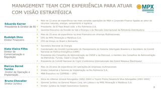 MANAGEMENT TEAM COM EXPERIÊNCIA PARA ATUAR
      COM VISÃO ESTRATÉGICA
                              Mais de 22 anos de experiência nas mais variadas operações de M&A e Corporate Finance ligadas ao setor de
Eduardo Karrer                 recursos naturais, energia, saneamento e logística
Presidente & Diretor de RI    Presidente da El Paso Brasil Ltda. e Rio Polímeros S.A.
                              Gerente-Executivo da Divisão de Gás e Energia e de Mercado Internacional da Petrobrás Distribuidora

                              Mais de 25 anos de experiência na área financeira em diversas Multinacionais
Rudolph Ihns                  CFO da MMX Mineração e Metálicos S.A.
Diretor Financeiro
                              CFO da Unisys no Brasil e Alemanha

                              Secretário Nacional de Energia
Xisto Vieira Filho            Coordenador do Comitê Coordenador do Planejamento do Sistema Interligado Brasileiro e Secretário do Comitê
Diretor de                     Nacional de Política Energética (CNPE)
Comercialização e             Presidente dos Conselhos de Administração da CHESF e da Eletrosul, e membro dos Conselhos de Administração
Regulação                      da Eletrobrás, Furnas, Cepel e Grupo Rede
                              Presidente do Comitê Nacional do Cigré (Conference Internationale des Grand Réseaux Électriques)

Marcus Bernd                  Mais de 20 anos de experiência em operações de empresas multinacionais
Temke                         Diretor Industrial e Gerente de Implantação na Rio Polímeros S.A.
 Diretor de Operação e
                              MBA Executivo na COPPEAD – UFRJ
Implantação
                              Sócio do Villemor Amaral Advogados (2002-2004) e Tozzini Freire,Teixeira & Silva Advogados (2001-2002)
Bruno Chevalier
                              Gerente Jurídico na General Motors Corp. em Lisboa e na MMX Mineração e Metálicos S.A.
Diretor Jurídico
                              Diretor Jurídico da Delphi Automotive Systems
                                                                                                                                           7
 