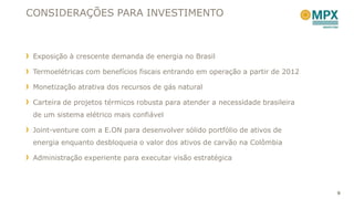 CONSIDERAÇÕES PARA INVESTIMENTO



 Exposição à crescente demanda de energia no Brasil

 Termoelétricas com benefícios fiscais entrando em operação a partir de 2012

 Monetização atrativa dos recursos de gás natural

 Carteira de projetos térmicos robusta para atender a necessidade brasileira
 de um sistema elétrico mais confiável

 Joint-venture com a E.ON para desenvolver sólido portfólio de ativos de
 energia enquanto desbloqueia o valor dos ativos de carvão na Colômbia

 Administração experiente para executar visão estratégica




                                                                               9
 