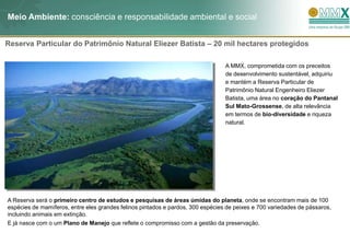 Meio Ambiente: consciência e responsabilidade ambiental e social


Reserva Particular do Patrimônio Natural Eliezer Batista – 20 mil hectares protegidos

                                                                                 A MMX, comprometida com os preceitos
                                                                                 de desenvolvimento sustentável, adquiriu
                                                                                 e mantém a Reserva Particular de
                                                                                 Patrimônio Natural Engenheiro Eliezer
                                                                                 Batista, uma área no coração do Pantanal
                                                                                 Sul Mato-Grossense, de alta relevância
                                                                                 em termos de bio-diversidade e riqueza
                                                                                 natural.




A Reserva será o primeiro centro de estudos e pesquisas de áreas úmidas do planeta, onde se encontram mais de 100
espécies de mamíferos, entre eles grandes felinos pintados e pardos, 300 espécies de peixes e 700 variedades de pássaros,
incluindo animais em extinção.
E já nasce com o um Plano de Manejo que reflete o compromisso com a gestão da preservação.
 