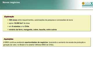 Novos negócios




 Exploração
      599 áreas entre requerimentos, autorizações de pesquisa e concessões de lavra
      aprox 16.000 km2 de área
      em 8 estados e no Chile.
      minério de ferro, manganês, cobre, bauxita, entre outros




Aquisições
A MMX continua avaliando oportunidades de negócios, buscando o aumento da escala de produção e
geração de valor, no Brasil e no exterior (Minera MMX de Chile).
 