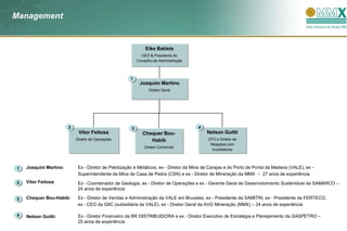 Management


                                                              Eike Batista
                                                            CEO & Presidente do
                                                          Conselho de Adminsitração



                                                     1
                                                           Joaquim Martino
                                                                Diretor Geral




                       2                              3                                4
                            Vitor Feitosa                    Chequer Bou-                  Nelson Guitti
                           Diretor de Operações                 Habib                       CFO e Diretor de
                                                                                             Relações com
                                                              Diretor Comercial
                                                                                              Investidores




1   Joaquim Martino:        Ex - Diretor de Pelotização e Metálicos, ex - Diretor da Mina de Carajas e do Porto de Ponta da Madeira (VALE), ex -
                            Superintendente da Mina de Casa de Pedra (CSN) e ex - Diretor de Mineração da MMX – 27 anos de experiência
2   Vitor Feitosa:          Ex - Coordenador de Geologia, ex - Diretor de Operações e ex - Gerente Geral de Desenvolvimento Sustentável da SAMARCO –
                            24 anos de experiência

3   Chequer Bou-Habib:      Ex - Diretor de Vendas e Administração da VALE em Bruxelas, ex - Presidente da SAMITRI, ex - Presidente da FERTECO,
                            ex - CEO da GIIC (subsidiária da VALE), ex - Diretor Geral da AVG Mineração (MMX) – 24 anos de experiência

4   Nelson Guitti:          Ex - Diretor Financeiro da BR DISTRIBUIDORA e ex - Diretor Executivo de Estratégia e Planejamento da GASPETRO –
                            20 anos de experiência
 