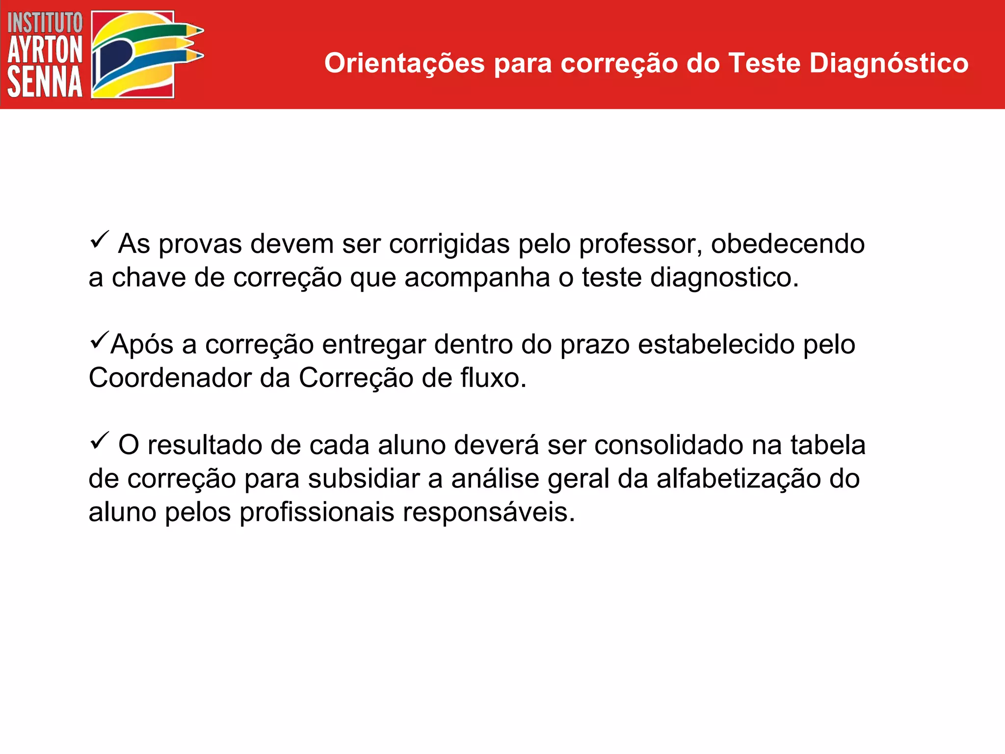 Orientações para correção do Teste Diagnóstico




 As provas devem ser corrigidas pelo professor, obedecendo
a chave de correção que acompanha o teste diagnostico.

Após a correção entregar dentro do prazo estabelecido pelo
Coordenador da Correção de fluxo.

 O resultado de cada aluno deverá ser consolidado na tabela
de correção para subsidiar a análise geral da alfabetização do
aluno pelos profissionais responsáveis.
 