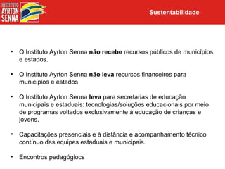 Sustentabilidade




•   O Instituto Ayrton Senna não recebe recursos públicos de municípios
    e estados.

•   O Instituto Ayrton Senna não leva recursos financeiros para
    municípios e estados

•   O Instituto Ayrton Senna leva para secretarias de educação
    municipais e estaduais: tecnologias/soluções educacionais por meio
    de programas voltados exclusivamente à educação de crianças e
    jovens.

•   Capacitações presenciais e à distância e acompanhamento técnico
    contínuo das equipes estaduais e municipais.

•   Encontros pedagógiocs
 