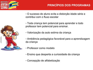 PRINCÍPIOS DOS PROGRAMAS

- O sucesso do aluno evita a distorção idade série e
contribui com o fluxo escolar

- Toda criança tem potencial para aprender e todo
professor tem potencial para ensinar.

- Valorização da auto estima da criança

- Ambiência pedagógica favorável para a aprendizagem
da criança

- Professor como modelo

- Ensino que desperta a curiosidade da criança

- Concepção de alfabetização
 