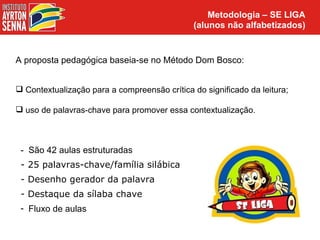 Metodologia – SE LIGA
                                              (alunos não alfabetizados)


A proposta pedagógica baseia-se no Método Dom Bosco:


 Contextualização para a compreensão crítica do significado da leitura;

 uso de palavras-chave para promover essa contextualização.



 - São 42 aulas estruturadas
 - 25 palavras-chave/família silábica
 - Desenho gerador da palavra
 - Destaque da sílaba chave
 - Fluxo de aulas
 