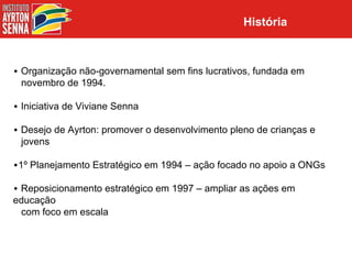 História



• Organização não-governamental sem fins lucrativos, fundada em
  novembro de 1994.

• Iniciativa de Viviane Senna

• Desejo de Ayrton: promover o desenvolvimento pleno de crianças e
  jovens

•1º Planejamento Estratégico em 1994 – ação focado no apoio a ONGs

• Reposicionamento estratégico em 1997 – ampliar as ações em
educação
  com foco em escala
 