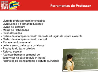 Ferramentas do Professor



- Livro do professor com orientações
- Livro Lendo e Formando Leitores
- Livros de literatura
- Matriz de Habilidades
- Fluxo das aulas
- Fichas de acompanhamento diário da situação de leitura e escrita
- Cartaz de acompanhamento mensal
- Planejamento semanal
- Leitura em voz alta para os alunos
- Produção do texto coletivo
- Reforço escolar
- Acompanhamento semanal do
  supervisor na sala de aula (4 horas)
- Reuniões de planejamento e estudo quinzenal
 