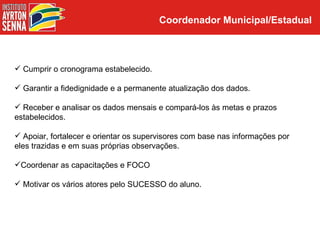 Coordenador Municipal/Estadual



 Cumprir o cronograma estabelecido.

 Garantir a fidedignidade e a permanente atualização dos dados.

 Receber e analisar os dados mensais e compará-los às metas e prazos
estabelecidos.

 Apoiar, fortalecer e orientar os supervisores com base nas informações por
eles trazidas e em suas próprias observações.

Coordenar as capacitações e FOCO

 Motivar os vários atores pelo SUCESSO do aluno.
 