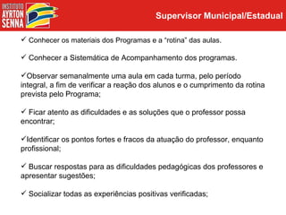 Supervisor Municipal/Estadual

 Conhecer os materiais dos Programas e a “rotina” das aulas.

 Conhecer a Sistemática de Acompanhamento dos programas.

Observar semanalmente uma aula em cada turma, pelo período
integral, a fim de verificar a reação dos alunos e o cumprimento da rotina
prevista pelo Programa;

 Ficar atento as dificuldades e as soluções que o professor possa
encontrar;

Identificar os pontos fortes e fracos da atuação do professor, enquanto
profissional;

 Buscar respostas para as dificuldades pedagógicas dos professores e
apresentar sugestões;

 Socializar todas as experiências positivas verificadas;
 