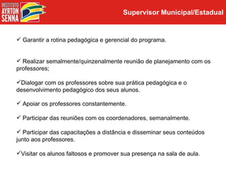 Supervisor Municipal/Estadual


 Garantir a rotina pedagógica e gerencial do programa.


 Realizar semalmente/quinzenalmente reunião de planejamento com os
professores;

Dialogar com os professores sobre sua prática pedagógica e o
desenvolvimento pedagógico dos seus alunos.

 Apoiar os professores constantemente.

 Participar das reuniões com os coordenadores, semanalmente.

 Participar das capacitações a distância e disseminar seus conteúdos
junto aos professores.

Visitar os alunos faltosos e promover sua presença na sala de aula.
 