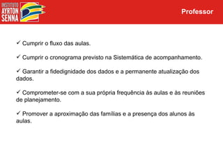 Professor



 Cumprir o fluxo das aulas.

 Cumprir o cronograma previsto na Sistemática de acompanhamento.

 Garantir a fidedignidade dos dados e a permanente atualização dos
dados.

 Comprometer-se com a sua própria frequência às aulas e às reuniões
de planejamento.

 Promover a aproximação das famílias e a presença dos alunos às
aulas.
 