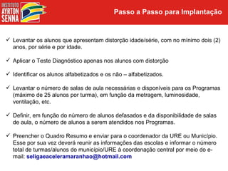 Passo a Passo para Implantação


 Levantar os alunos que apresentam distorção idade/série, com no mínimo dois (2)
  anos, por série e por idade.

 Aplicar o Teste Diagnóstico apenas nos alunos com distorção

 Identificar os alunos alfabetizados e os não – alfabetizados.

 Levantar o número de salas de aula necessárias e disponíveis para os Programas
  (máximo de 25 alunos por turma), em função da metragem, luminosidade,
  ventilação, etc.

 Definir, em função do número de alunos defasados e da disponibilidade de salas
  de aula, o número de alunos a serem atendidos nos Programas.

 Preencher o Quadro Resumo e enviar para o coordenador da URE ou Município.
  Esse por sua vez deverá reunir as informações das escolas e informar o número
  total de turmas/alunos do município/URE à coordenação central por meio do e-
  mail: seligaeaceleramaranhao@hotmail.com
 