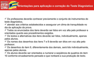 Orientações para aplicação e correção do Teste Diagnóstico



 Os professores deverão conhecer previamente o conjunto de instrumentos do
teste diagnóstico,
 atender aos critérios estabelecidos e assegurar um clima de tranquilidade no
dia da aplicação da prova.
 Todos os enunciados dos itens deverão ser lidos em voz alta pelo professor e
orientados quanto aos procedimentos exigidos.
 Os textos e alternativas dos itens deverão ser lidos, individualmente, apenas
pelos alunos.
 Os nomes dos desenhos dos itens 7 e 8 deverão ser ditos em voz alta pelo
professor.
 Os desenhos do item 9, diferentemente dos demais, será lido individualmente,
apenas pelos alunos.
 Os alunos deverão ser orientados a numerar a seqüência de quadros do item
10 conforme encadeamento pensado e que norteará a sua produção de texto.
 