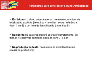 Parâmetros para considerar o aluno Alfabetizado




 Em leitura - o aluno deverá acertar, no mínimo, um item de
localização explícita (item 2 ou 4) um item sobre inferência
(item 1 ou 6) e um item de identificação (item 3 ou 5).


 Na escrita de palavras deverá escrever corretamente, ao
menos 14 palavras somadas entre os itens 7, 8 e 9.


 Na produção de texto, no mínimo no nível 3 conforme
escala de proficiência.
 