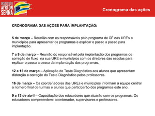 Cronograma das ações


CRONOGRAMA DAS AÇÕES PARA IMPLANTAÇÃO:


5 de março – Reunião com os responsáveis pelo programa de CF das UREs e
municípios para apresentar os programas e explicar o passo a passo para
implantação.

7 a 9 de março – Reunião do responsável pela implantação dos programas de
correção de fluxo na sua URE e municípios com os diretores das escolas para
explicar o passo a passo da implantação dos programas.

12 a 15 de março – Aplicação do Teste Diagnóstico aos alunos que apresentam
distorção e correção do Teste Diagnóstico pelos professores.

16 de março – Os coordenadores das UREs e municípios informam a equipe central
o número final de turmas e alunos que participarão dos programas este ano.

9 a 13 de abril – Capacitação dos educadores que atuarão com os programas. Os
educadores compreendem: coordenador, supervisores e professores.
 