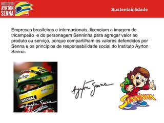 Sustentabilidade



Empresas brasileiras e internacionais, licenciam a imagem do
tricampeão e do personagem Senninha para agregar valor ao
produto ou serviço, porque compartilham os valores defendidos por
Senna e os princípios de responsabilidade social do Instituto Ayrton
Senna.
 