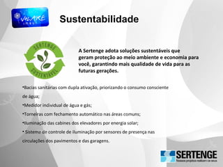 Sustentabilidade
•Bacias sanitárias com dupla ativação, priorizando o consumo consciente
de água;
•Medidor individual de água e gás;
•Torneiras com fechamento automático nas áreas comuns;
•Iluminação das cabines dos elevadores por energia solar;
• Sistema de controle de iluminação por sensores de presença nas
circulações dos pavimentos e das garagens.
A Sertenge adota soluções sustentáveis que
geram proteção ao meio ambiente e economia para
você, garantindo mais qualidade de vida para as
futuras gerações.
 