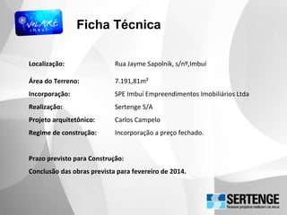 Ficha Técnica
Localização: Rua Jayme Sapolnik, s/nº,Imbuí
Área do Terreno: 7.191,81m²
Incorporação: SPE Imbuí Empreendimentos Imobiliários Ltda
Realização: Sertenge S/A
Projeto arquitetônico: Carlos Campelo
Regime de construção: Incorporação a preço fechado.
Prazo previsto para Construção:
Conclusão das obras prevista para fevereiro de 2014.
 