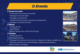 O Evento 
Semana do evento: 
- Fechamento de número de inscritos; 
- Montagem de kit de atleta; 
- Montagem de kit lanche; 
- Conferência final de pista e estrutura de seguranças; 
- Montagem de estruturas física. 
Sábado: 
- Entrega de kits; 
- Prova Infantil; 
- Últimos ajustes para a prova de Domingo. 
Domingo: 
- Entrega de chips; 
- Montagem da pista; 
- Montagem de estrutura de kit lanche e chegada com água, medalhas, etc; 
- Estrutura da prova com cronometragem, segurança para atletas e 
equipe de fotos e filmagem. 
 