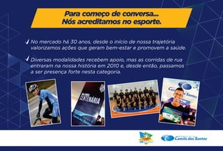 Para começo de conversa... 
Nós acreditamos no esporte. 
No mercado há 30 anos, desde o início de nossa trajetória 
valorizamos ações que geram bem-estar e promovem a saúde. 
Diversas modalidades recebem apoio, mas as corridas de rua 
entraram na nossa história em 2010 e, desde então, passamos 
a ser presença forte nesta categoria. 
 