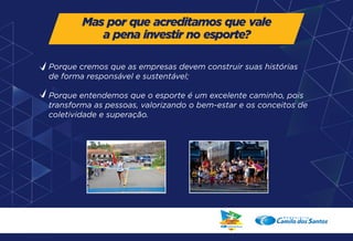 Mas por que acreditamos que vale 
a pena investir no esporte? 
Porque cremos que as empresas devem construir suas histórias 
de forma responsável e sustentável; 
Porque entendemos que o esporte é um excelente caminho, pois 
transforma as pessoas, valorizando o bem-estar e os conceitos de 
coletividade e superação. 
 