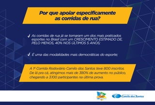 Por que apoiar especificamente 
as corridas de rua? 
As corridas de rua já se tornaram um dos mais praticados 
esportes no Brasil com um CRESCIMENTO ESTIMADO DE, 
PELO MENOS, 40% NOS ÚLTIMOS 5 ANOS; 
É uma das modalidades mais democráticas do esporte; 
A 1ª Corrida Rodoviário Camilo dos Santos teve 800 inscritos. 
De lá pra cá, atingimos mais de 380% de aumento no público, 
chegando a 3.100 participantes na última prova. 
 