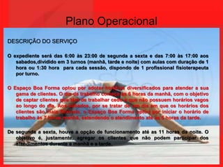 Plano OperacionalDESCRIÇÃO DO SERVIÇOO expediente será das 6:00 às 23:00 de segunda a sexta e das 7:00 às 17:00 aos sabados,dividido em 3 turnos (manhã, tarde e noite) com aulas com duração de 1 hora ou 1:30 hora  para cada sessão, dispondo de 1 profissional fisioterapeuta por turno.O Espaço Boa Forma optou por adotar horários diversificados para atender a sua gama de clientes. O dia de trabalho começa às 6 horas da manhã, com o objetivo de captar clientes que têm de trabalhar cedo e que não possuem horários vagos ao longo do dia. Aos sábados, por se tratar de um dia em que os horários dos clientes são mais flexíveis, o Espaço Boa Forma optou por iniciar o horário de trabalho às 7 horas manhã, estendendo o atendimento até as 5 horas da tarde.De segunda a sexta, houve a opção de funcionamento até as 11 horas da noite. O objetivo é, justamente, agregar os clientes que não podem participar dos atendimentos durante a manhã e a tarde. 