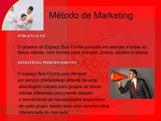 Método de MarketingPÚBLICO ALVOO objetivo do Espaço Boa Forma consiste em atender a todas as faixas etárias, com turmas para crianças, jovens, adultos e idosos. ESTRATÉGIA/ POSICIONAMENTOO espaço Boa Forma visa oferecer um serviço diferenciado através de uma abordagem voltada para grupos de faixas etárias diferentes procurando adaptar o atendimento às necessidades específicas de cada grupo, sendo esta uma característica diferenciada do mercado.